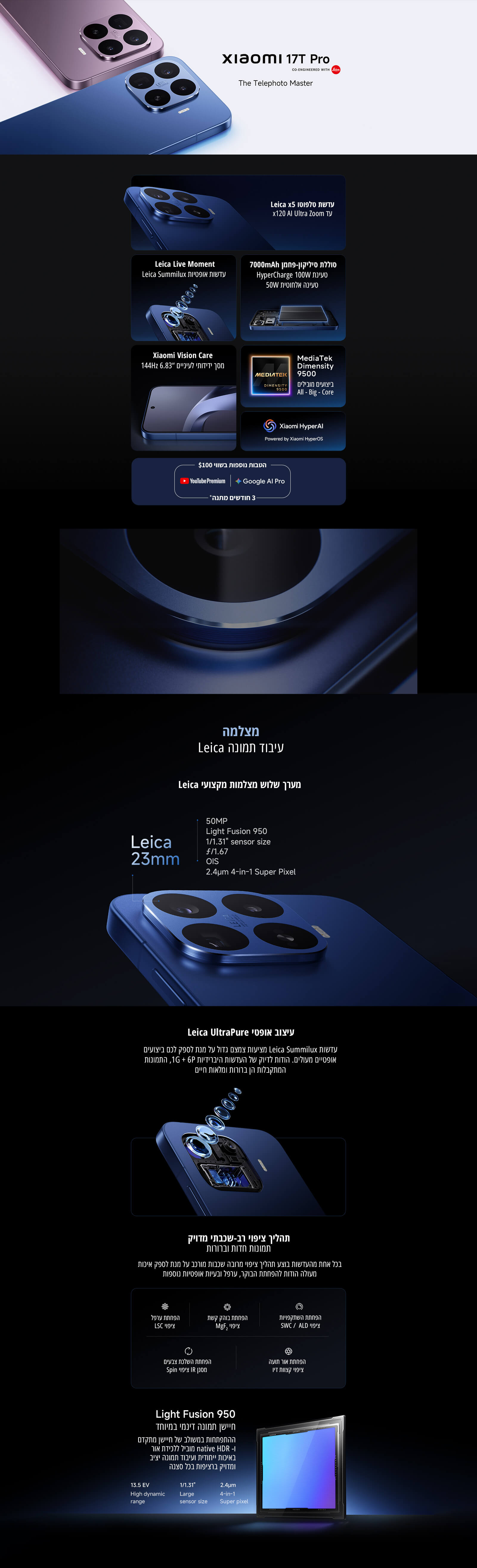 Xiaomi 17T Pro – The Telephoto Master
עדשת Leica x5 ו־x120 AI Ultra Zoom
סוללת סיליקון־פחמן 7000mAh
טעינת HyperCharge 100W וטעינה אלחוטית 50W
מסך דינמי בגודל 6.83 אינץ בתדר 144Hz
MediaTek Dimensity 9500
Xiaomi HyperAI
מצלמה בעיבוד תמונה Leica
מערך שלוש מצלמות מקצועי Leica
Leica UltraPure
תהליך צילום רב־שכבתי מדויק
Light Fusion 950
חיישן תמונה דינמי במיוחד
