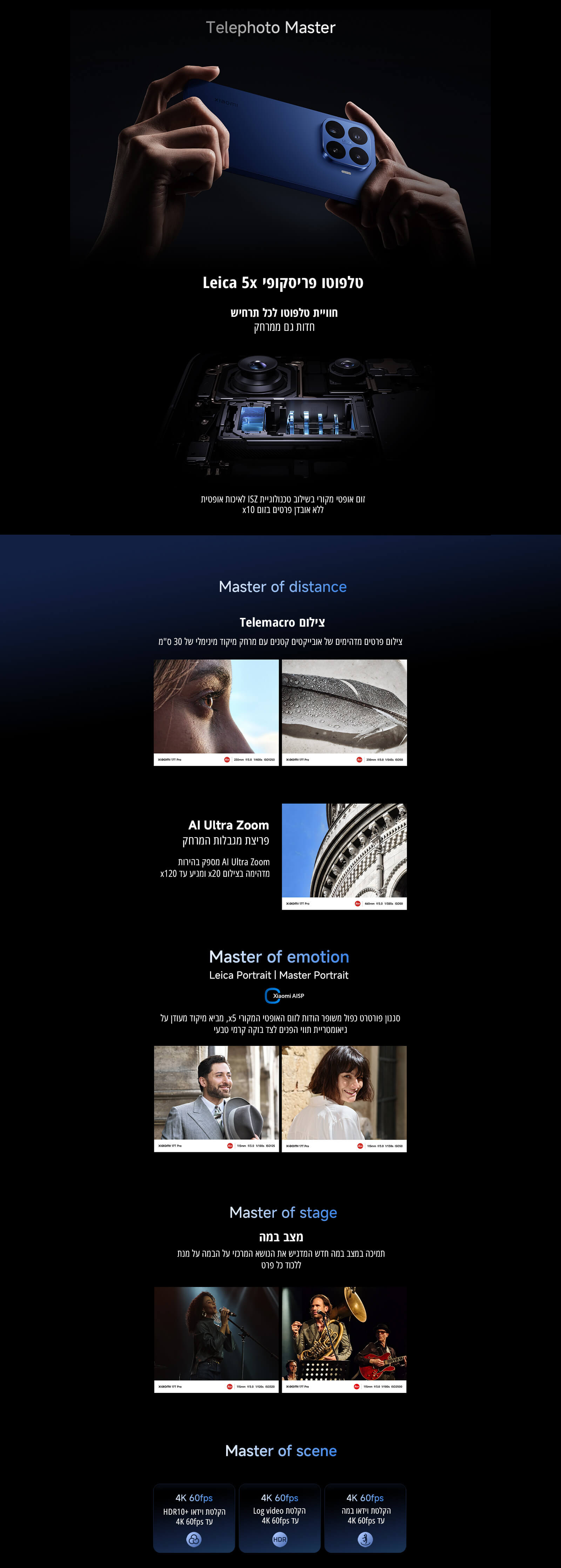 Telephoto Master
טלפוטו פריסקופי Leica x5
חוויית טלפוטו לכל תרחיש
זום אופטי מקורי בשילוב חיישן ISZ לעדשה אופטית ללא אובדן פרטים בזום x10
Master of distance
צילום Telemacro
צילום פרטים מדהימים של אובייקטים קטנים ממרחק מיקוד מינימלי של 30 סמ
AI Ultra Zoom
פריצת מגבלות המרחק
הגדלת AI Ultra Zoom מעבר להגדלה רגילה, עם זום אופטי x20 וזום AI עד x120
Master of emotion
Leica Portrait | Master Portrait
סגנון פורטרט חדש בשילוב זום אופטי מהיר x5 לקבלת אפקט עומק טבעי
Master of stage
מצב במה
תמיכה במצב במה חדש המזהה את נושא התמונה ומתמקד בו גם על רקע חשוך או מורכב
Master of scene
הקלטת 4K 60fps עם HDR10+
הקלטת Log video ב־4K 60fps
הקלטת וידאו איטי ב־4K 60fps
