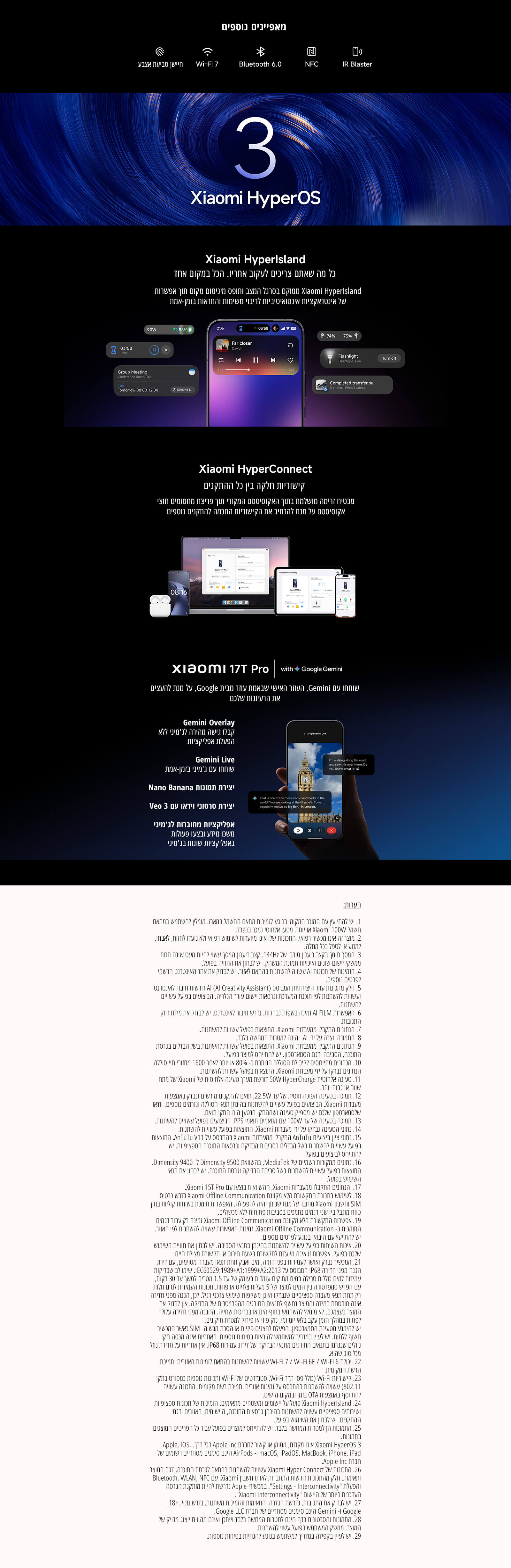 מאפיינים נוספים
Wi-Fi 7
Bluetooth 6.0
NFC
IR Blaster
Xiaomi HyperOS 3
Xiaomi HyperIsland
כל מה שאתם צריכים לעקוב אחריו, הכל במקום אחד
Xiaomi HyperConnect
קישוריות חלקה בין כל ההתקנים
Xiaomi 17T Pro with Google Gemini
Gemini Overlay
Gemini Live
יצירת תמונה Nano Banana
Veo 3 יצירת סרטוני AI
אפליקציות מחוברות ל־Gemini
הערות ותנאים נוספים