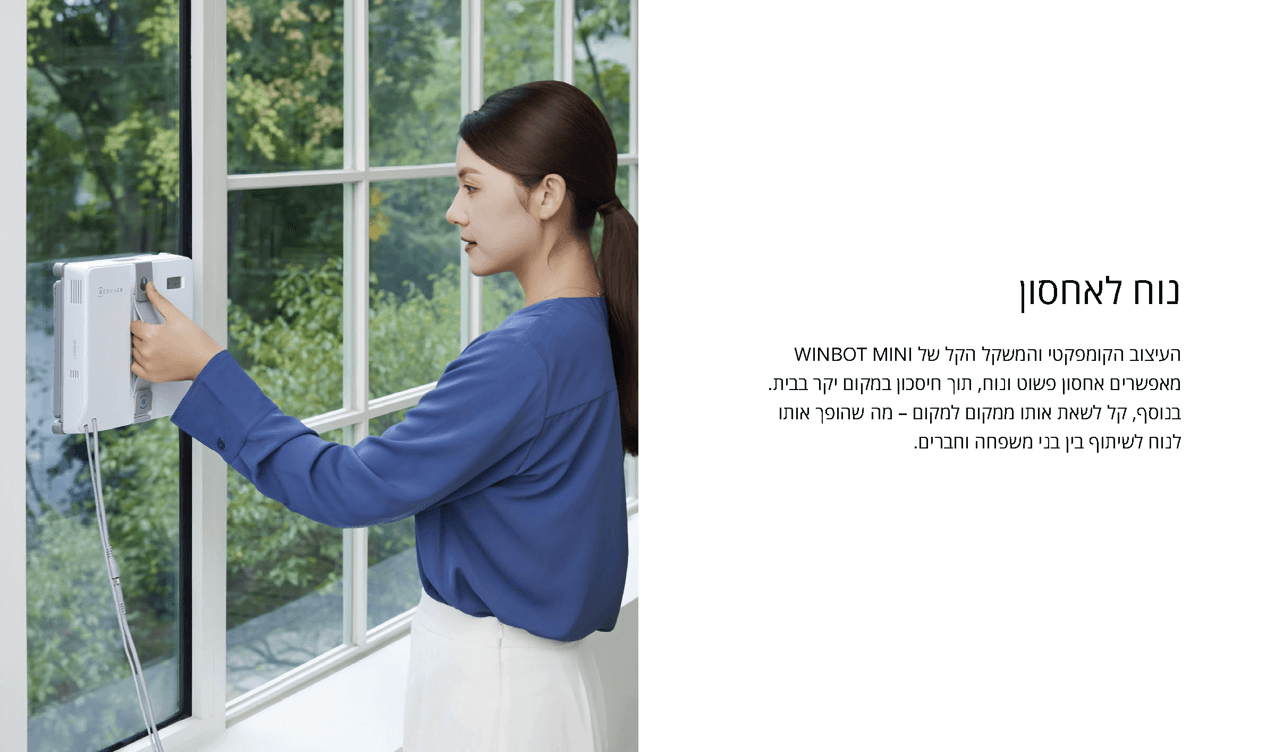 התאמה מושלמת למקומות צרים
ECOVACS מציגה את WINBOT MINI, רובוט ניקיון החלונות הקומפקטי ביותר אי פעם. הדגם החדש מציע ירידה מרשימה של 30% בעובי ו-37% בצמצום הגודל לעומת הדגם הקודם.
באמצעות תכנון מתקדם ועיצוב פנימי ייחודי, הצלחנו להשיג ניצול חכם של כל חלל פנוי בגוף הרובוט: גוף צר יותר ב-28 ממצבי ניקיון גמישים לחלונות צרים ומאתגרים
העיצוב הייחודי, הדק והקל במיוחד של WINBOT MINI מעניק לו גמישות והתאמה יוצאות דופן, ומאפשר גישה לאזורים שרובוטים אחרים לניקוי חלונות אינם מגיעים אליהם. WINBOT MINI 
מסוגל כעת לנקות חלונות עם מעקות ומוטות בטיחות, חלונות קטנים באורך צלע של פחות מ-30 ס נוח לאחסון
העיצוב הקומפקטי והמשקל הקל של WINBOT MINI מאפשרים אחסון פשוט ונוח, תוך חיסכון במקום יקר בבית. בנוסף, קל לשאת אותו ממקום למקום – מה שהופך אותו לנוח לשיתוף בין בני משפחה וחברים.
