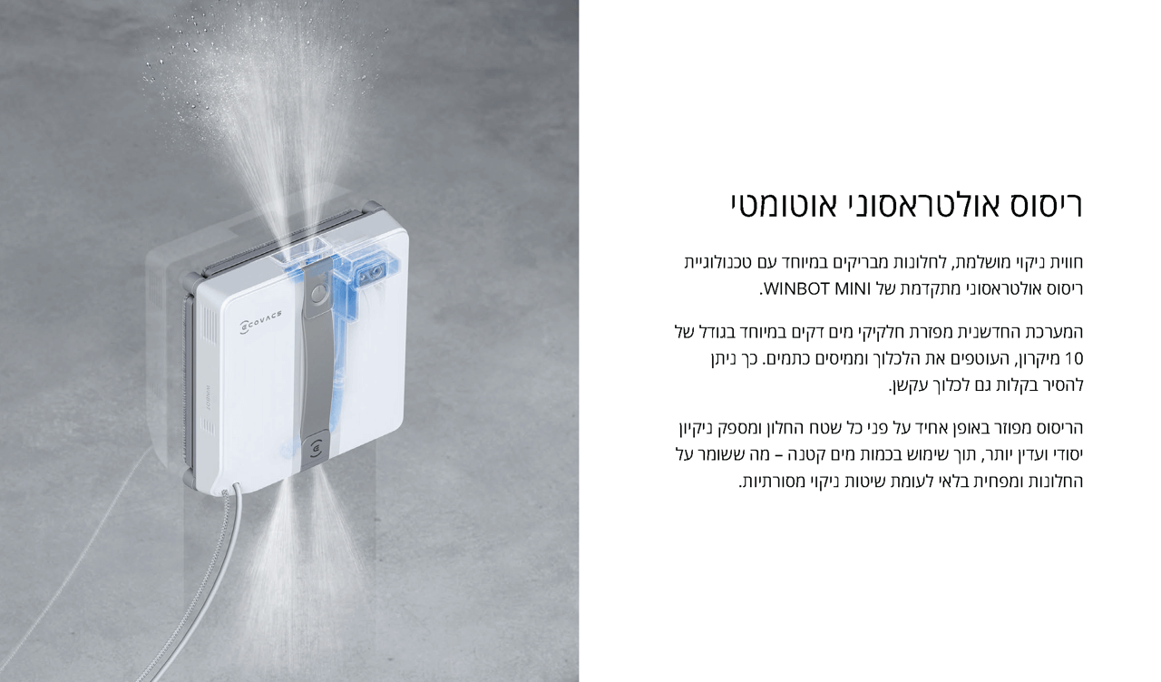 ריסוס אולטראסוני אוטומטי
חווית ניקוי מושלמת, לחלונות מבריקים במיוחד עם טכנולוגיית ריסוס אולטראסוני מתקדמת של WINBOT MINI.
המערכת החדשנית מפזרת חלקיקי מים דקים במיוחד בגודל של 10 מיקרון, העוטפים את הלכלוך וממיסים כתמים. כך ניתן להסיר בקלות גם לכלוך עקשן.
הריסוס מפוזר באופן אחיד על פני כל שטח החלון ומספק ניקיון יסודי ועדין יותר, תוך שימוש בכמות מים קטנה – מה ששומר על החלונות ומפחית בלאי לעומת שיטות ניקוי מסורתיות.
