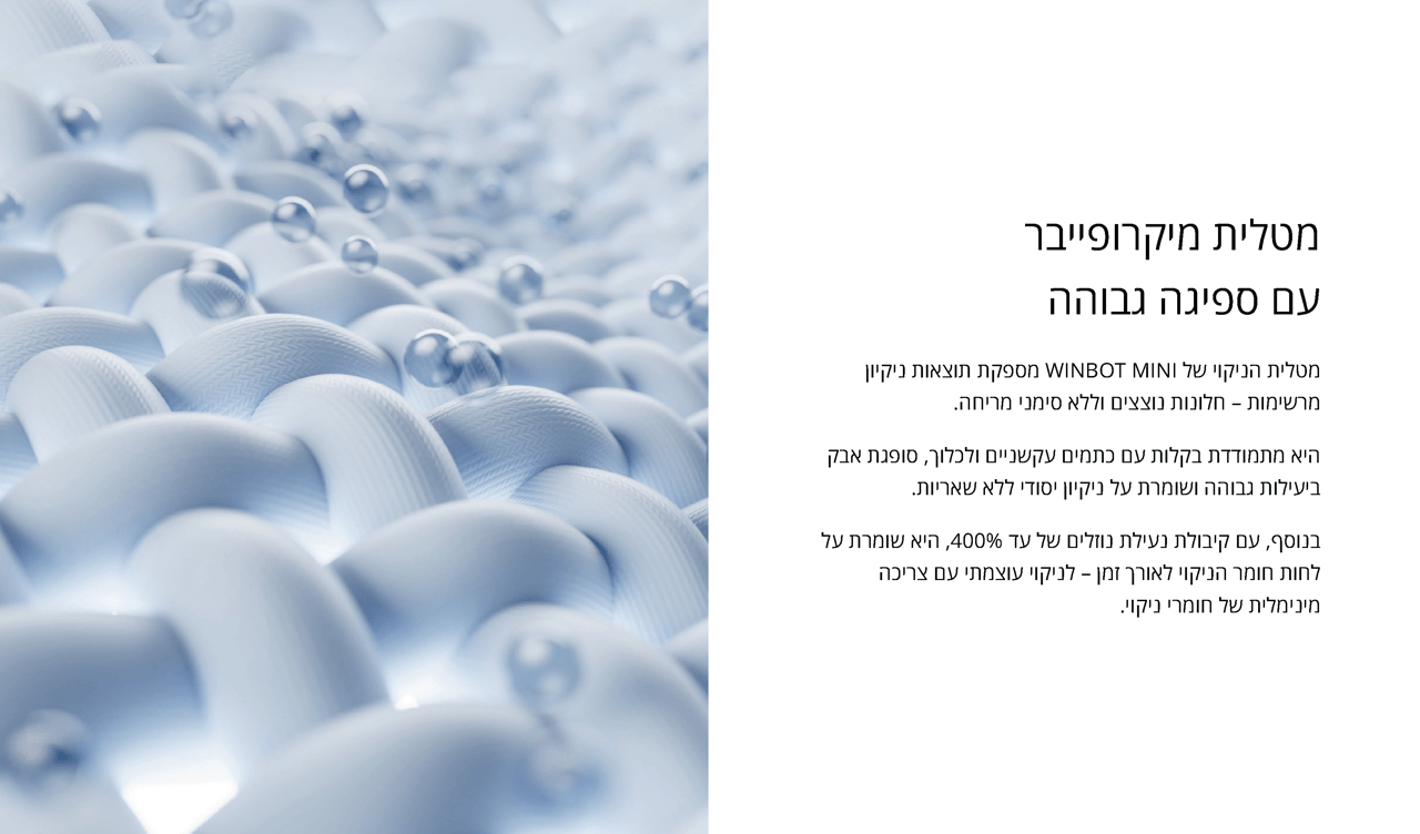 מטלית מיקרופייבר 
עם ספיגה גבוהה
מטלית הניקוי של WINBOT MINI מספקת תוצאות ניקיון מרשימות – חלונות נוצצים וללא סימני מריחה.
היא מתמודדת בקלות עם כתמים עקשניים ולכלוך, סופגת אבק ביעילות גבוהה ושומרת על ניקיון יסודי ללא שאריות.
בנוסף, עם קיבולת נעילת נוזלים של עד 400%, היא שומרת על לחות חומר הניקוי לאורך זמן – לניקוי עוצמתי עם צריכה מינימלית של חומרי ניקוי.
