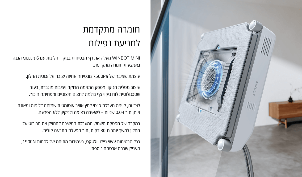 למניעת נפילות
WINBOT MINI מעלה את רף הבטיחות בניקיון חלונות עם 6 מנגנוני הגנה באמצעות חומרה מתקדמת. 
עוצמת שאיבה של 7500Pa מבטיחה אחיזה יציבה על זכוכית החלון. 
עיצוב מטלית הניקוי מספק התאמה הדוקה ויציבות מוגברת, בעוד שטכנולוגיית לוח ניקוי צף בולמת לחצים חיצוניים ומפחיתה חיכוך.
לצד זה, קיימת מערכת פיצוי לחץ אוויר אוטומטית שמזהה דליפות ומאזנת אותן תוך 0.04 שניות – לשאיבה רציפה ולניקיון ללא הפרעה.
במקרה של הפסקת חשמל, המערכת ממשיכה להחזיק את הרובוט על החלון למשך יותר מ-30 דקות, תוך הפעלת התרעה קולית.
כבל הבטיחות עשוי ניילון ולטקס, בעמידות מתיחה של לפחות 1900N, מעניק שכבת אבטחה נוספת.
