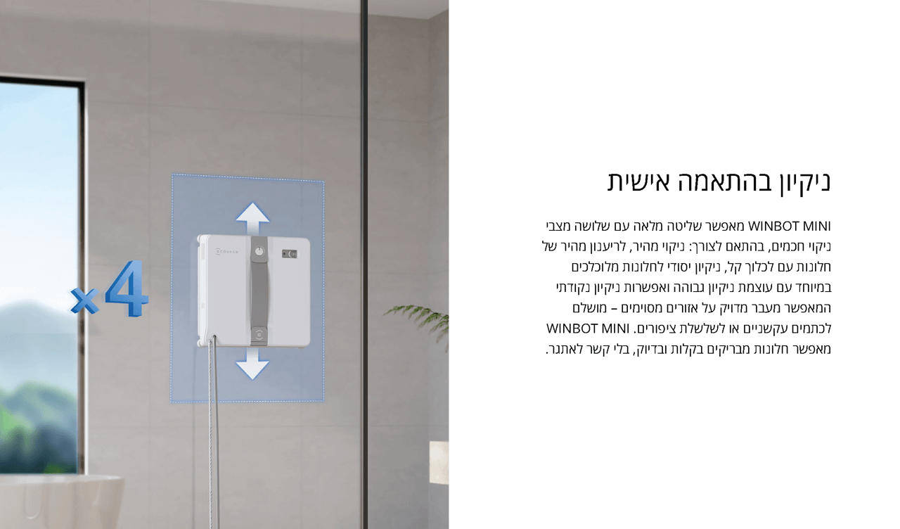 ניקיון בהתאמה אישית
WINBOT MINI מאפשר שליטה מלאה עם שלושה מצבי ניקוי חכמים, בהתאם לצורך: ניקוי מהיר, לריענון מהיר של חלונות עם לכלוך קל, ניקיון יסודי לחלונות מלוכלכים במיוחד עם עוצמת ניקיון גבוהה ואפשרות ניקיון נקודתי המאפשר מעבר מדויק על אזורים מסוימים – מושלם לכתמים עקשניים או לשלשלת ציפורים. WINBOT MINI מאפשר חלונות מבריקים בקלות ובדיוק, בלי קשר לאתגר.
