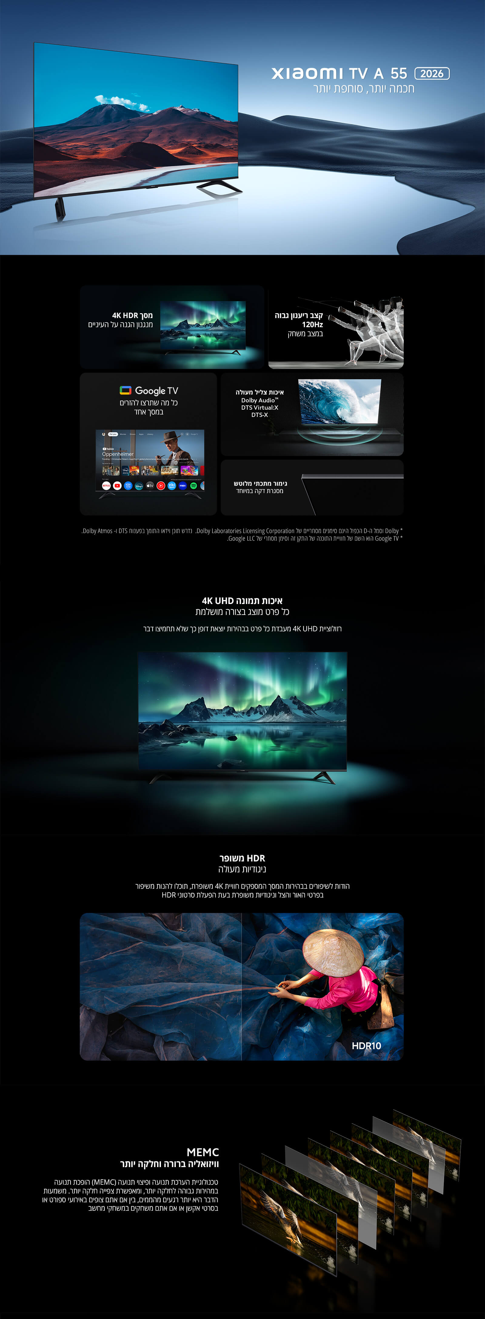 חכם יותר, סוחף יותר
מסך 4K HDR מרהיב מתוכנן בהתאם לעיניים
קצב ריענון גבוה 120Hz בתזמון מושלם
Google TV – כל מה שתרצו לראות במקום אחד
איכות סאונד מעולה Dolby Audio / DTS Virtual\:X / DTS\:X
ביצועים מרשימים עם מערכת רבת עוצמה
איכות תמונה UHD 4K
HDR משופר בניגודיות גבוהה
MEMC – ויזואליה חדה וחלקה יותר
