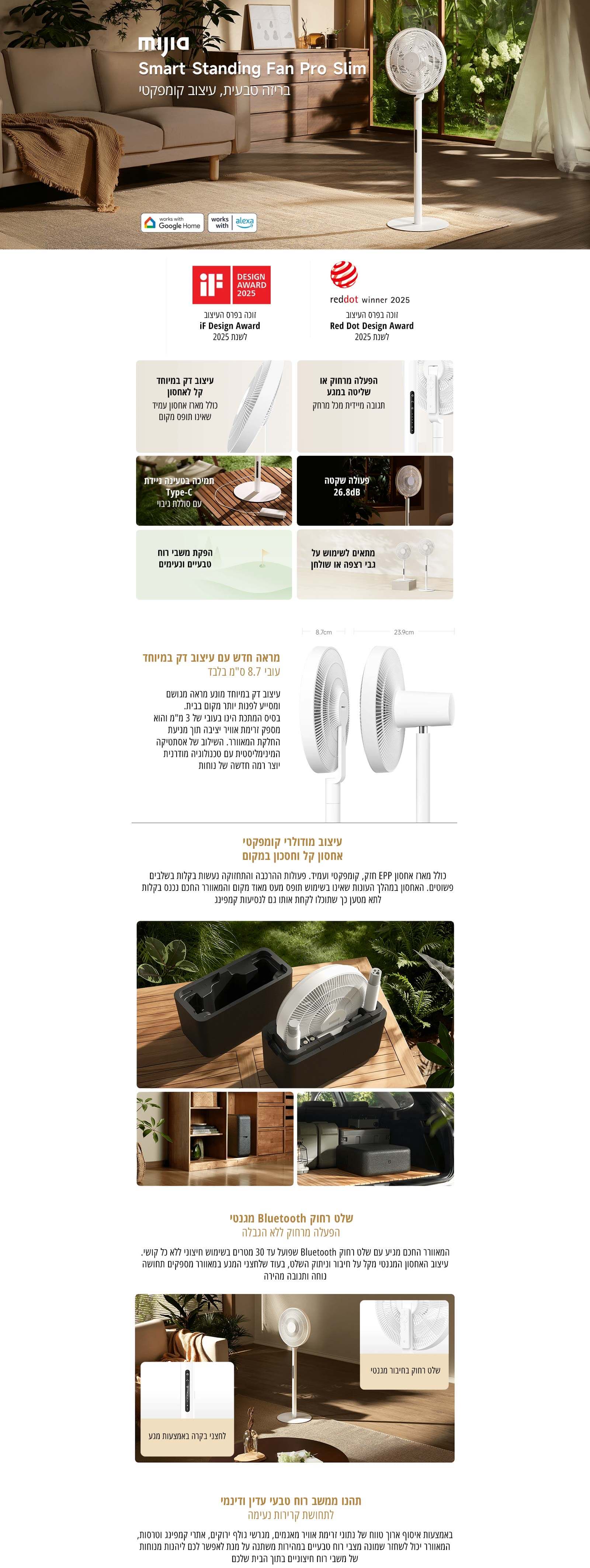 
mijia Smart Standing Fan Pro Slim
בריזה טבעית, עיצוב קומפקטי
זוכה בפרס העיצוב iF Design Award לשנת 2025
זוכה בפרס העיצוב Red Dot Design Award לשנת 2025
עיצוב דק במיוחד קל לאחסון
הפעלה מרחוק או שליטה במגע
תמיכה בטעינה ניידת Type-C עם סוללת גיבוי
פעולה שקטה 26.8dB
הפקת משבי רוח טבעיים ונעימים
מתאים לשימוש על גבי רצפה או שולחן
מראה חדש עם עיצוב דק במיוחד
עיצוב מודולרי קומפקטי, אחסון קל וחסכון במקום
שלט רחוק Bluetooth מובנה
תכנו משבי רוח טבעי עדין ודינמי