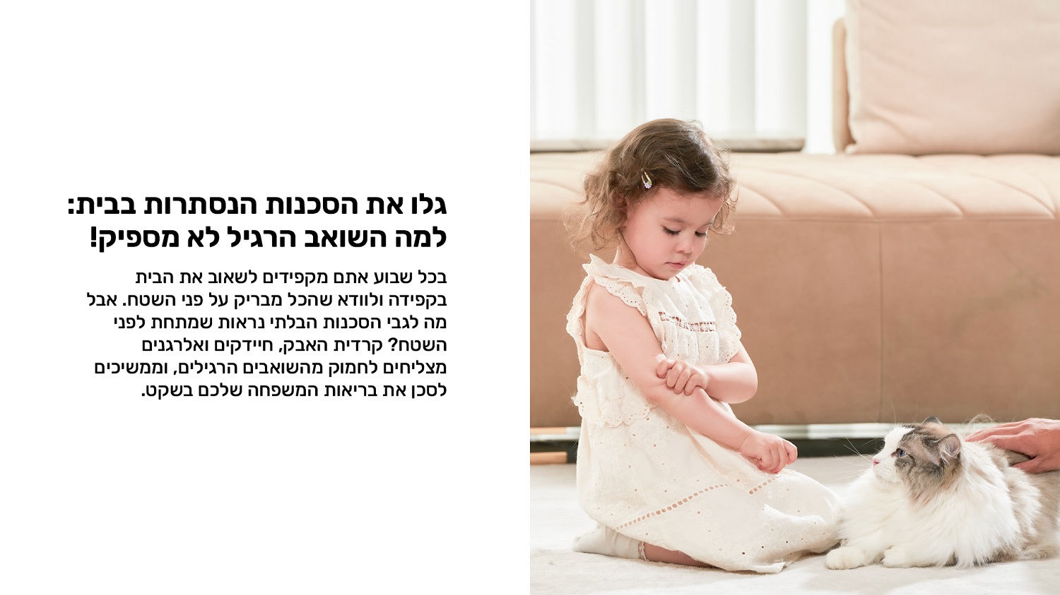 גלו את הסכנות הנסתרות בבית: למה השואב הרגיל לא מספיק?
בכל שבוע אתם מקפידים לשאוב את הבית בקפידה ולוודא שהכל מבריק על פני השטח.
אבל מה לגבי הסכנות הבלתי נראות שמתחת לפני השטח?
קרדית האבק, חיידקים ואלרגנים מצליחים לחמוק מהשואבים הרגילים, וממשיכים לסכן את בריאות המשפחה שלכם בשקט
