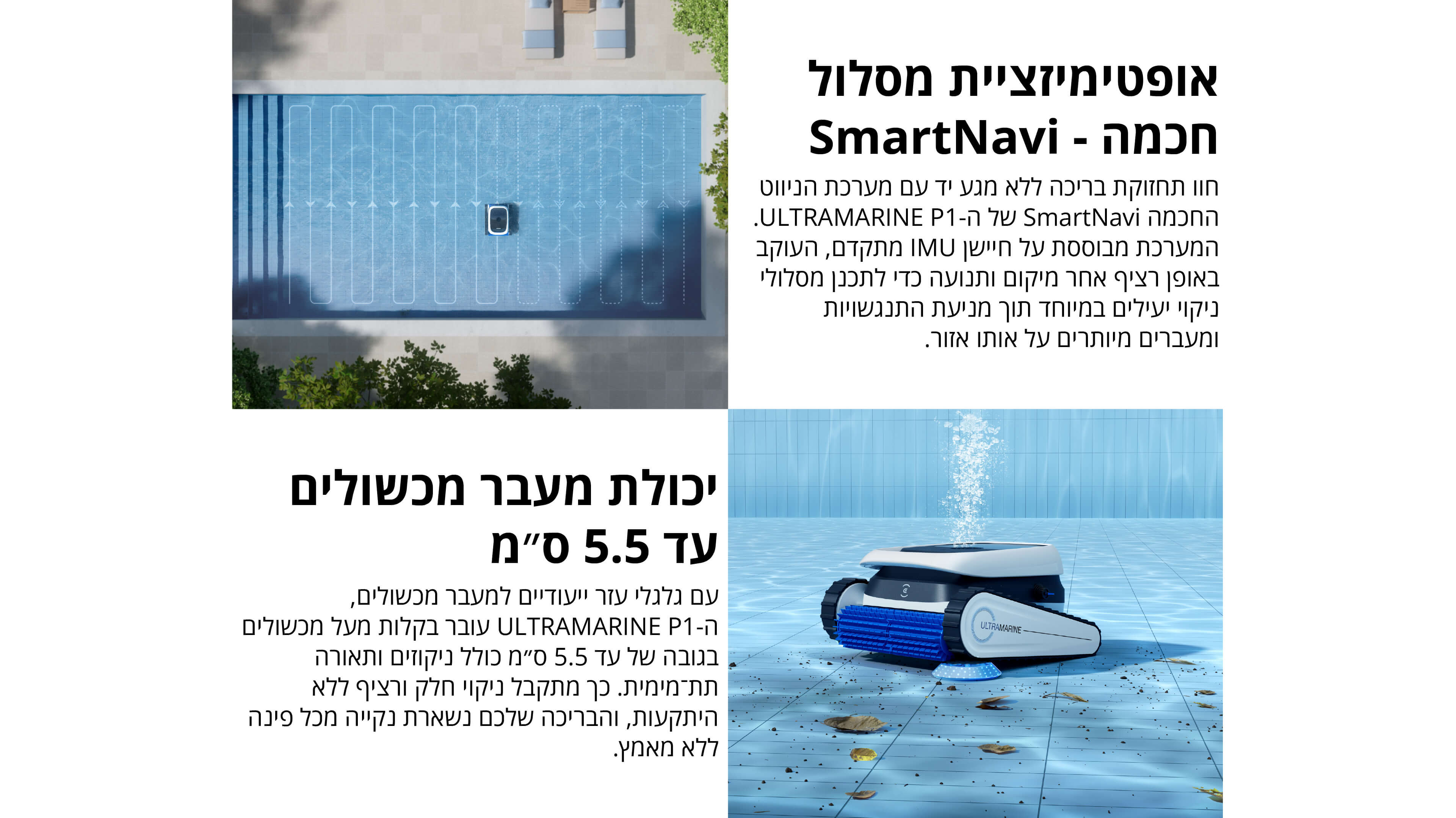 אופטימיזציית מסלול חכמה - SmartNavi
חוו תחזוקת בריכה ללא מגע יד עם מערכת הניווט החכמה SmartNavi של ה־ULTRAMARINE P1. המערכת מבוססת על חיישן IMU מתקדם, העוקב באופן רציף אחר מיקום ותנועה כדי לתכנן מסלולי ניקוי יעילים במיוחד תוך מניעת התנגשויות ומעברים מיותרים על אותו אזור.
יכולת מעבר מכשולים עד 5.5 סמ
עם גלגלי עזר ייעודיים למעבר מכשולים, ה־ULTRAMARINE P1 עובר בקלות מעל מכשולים בגובה של עד 5.5 סמ כולל ניקוזים ותאורה תת־מימית. כך מתקבל ניקוי חלק ורציף ללא היתקעות, והבריכה שלכם נשארת נקייה מכל פינה ללא מאמץ.