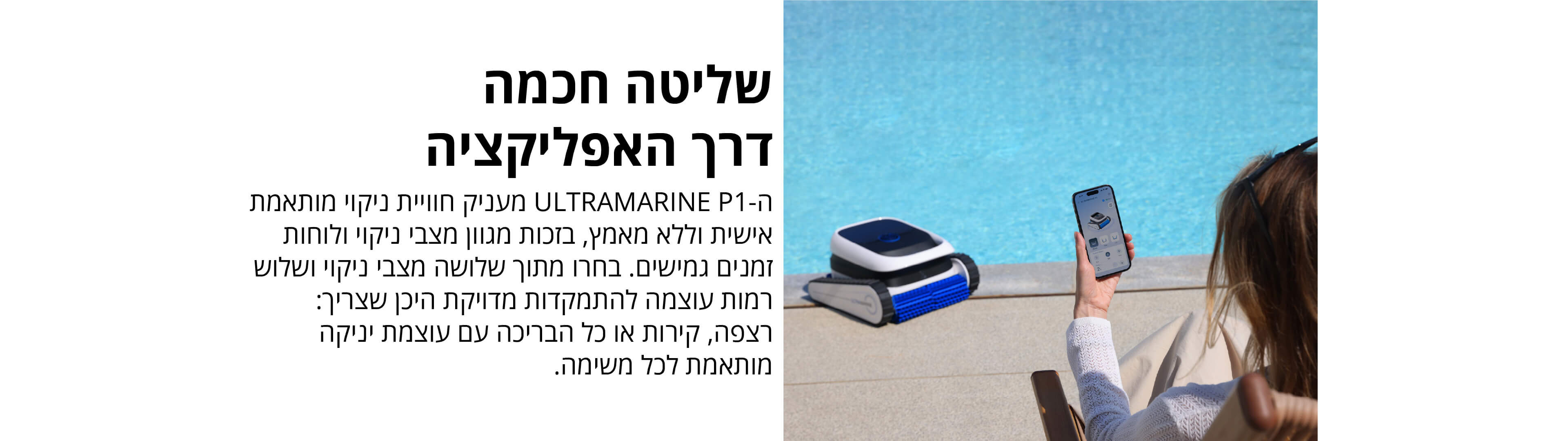 שליטה חכמה דרך האפליקציה
ה־ULTRAMARINE P1 מעניק חוויית ניקוי מותאמת אישית וללא מאמץ, בזכות מגוון מצבי ניקוי ולוחות זמנים גמישים. בחרו מתוך שלושה מצבי ניקוי ושלוש רמות עוצמה להתמקדות מדויקת היכן שצריך: רצפה, קירות או כל הבריכה עם עוצמת ניקוי מותאמת לכל משימה.
