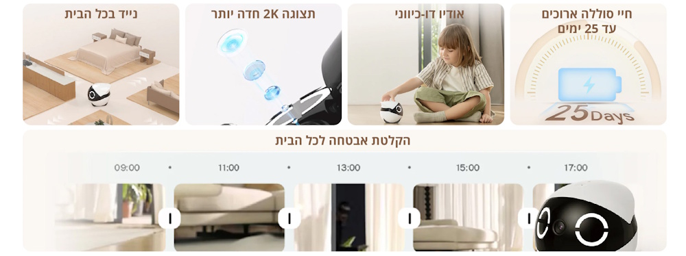 ניוד חכם בכל הבית לתנועה חופשית בין חדרים. תצוגת 2K חדה לשיפור איכות הצפייה. אודיו דו כיווני לתקשורת בזמן אמת. חיי סוללה ארוכים עד 25 ימים לשימוש ממושך. הקלטת אבטחה רציפה לאורך היום לניטור הבית בכל שעות היום