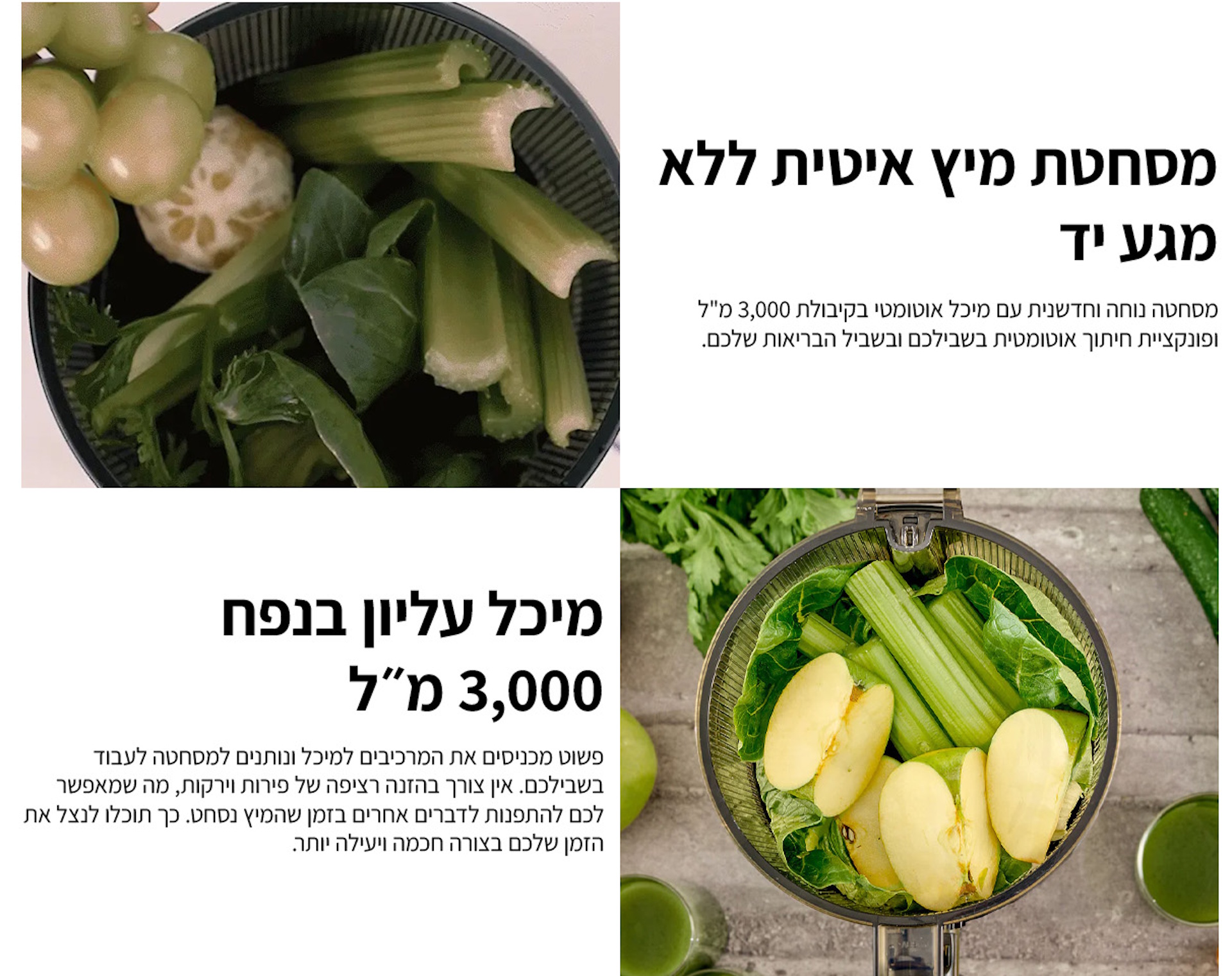 מסחטת מיץ איטית ללא מגע יד | מסחטה נוחה וחדשנית עם מיכל אוטומטי בקיבולת 3000 מ;ל ופונקציית חיתוך אוטומטית בשבילכם ובשביל הבריאות שלכם. מיכל עליון בנפח  3000 מל פשוט מכניסים את המרכיבים למיכל ונותנים למסחטה לעבוד בשבילכם. אין צורך בהזנה רציפה של פירות וירקות, מה שמאפשר לכם להתפנות לדברים אחרים בזמן שהמיץ נסחט. כך תוכלו לנצל את הזמן שלכם בצורה חכמה ויעילה יותר. 