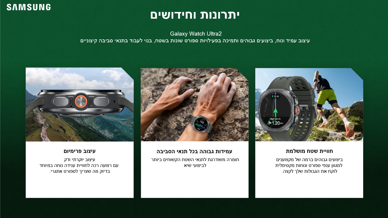 יתרונות וחידושים
 Galaxy Watch Ultra2
עיצוב עמיד ונוח, ביצועים גבוהים ותמיכה בפעילויות ספורט שונות בשטח, בנוי לעבוד בתנאי סביבה קיצוניים

חוויית שטח מושלמת

עמידות גבוהה בכל תנאי הסביבה

עיצוב פרימיום

