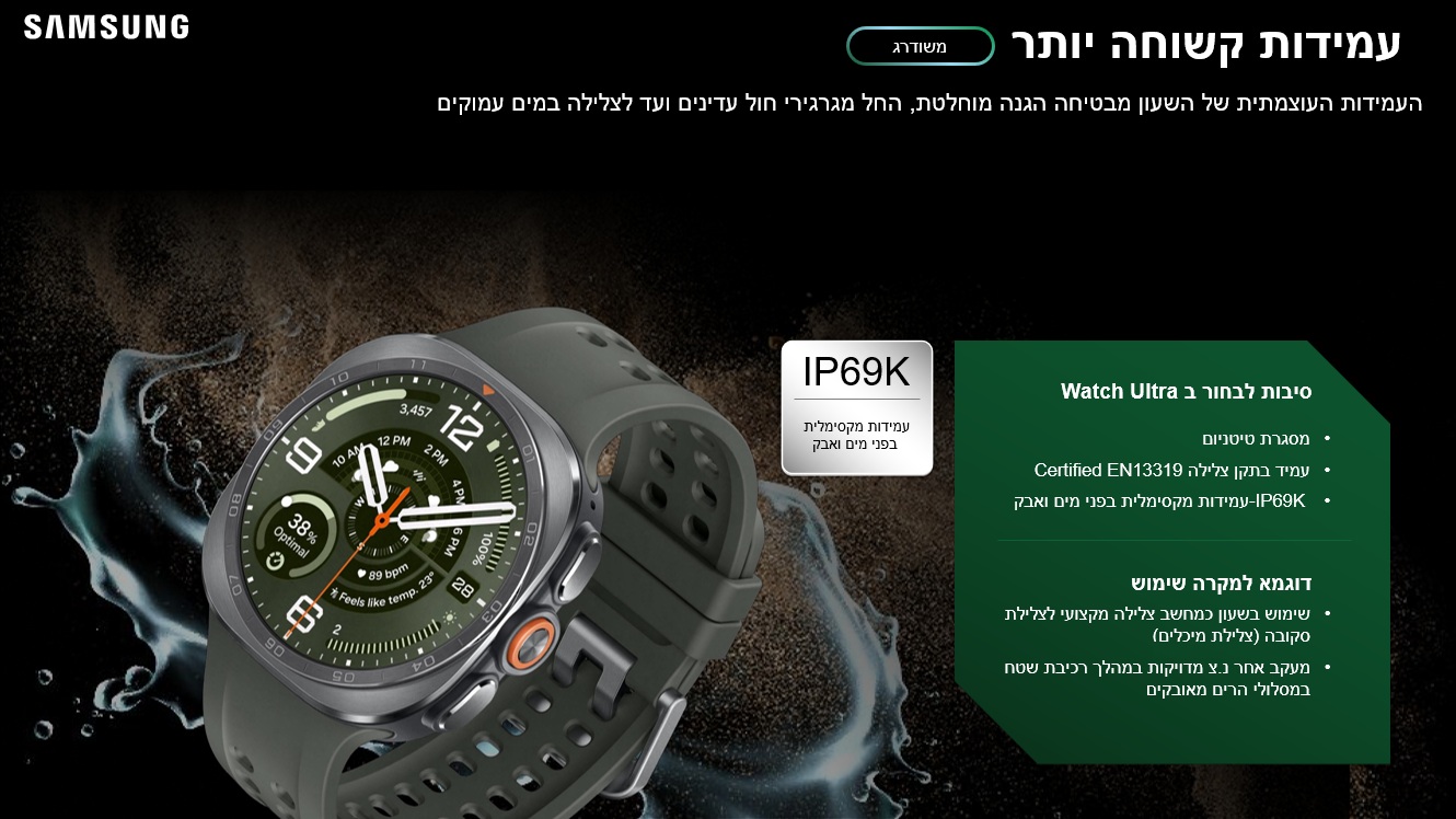 עמידות קשוחה יותר
העמידות העוצמתית של השעון מבטיחה הגנה מוחלטת, החל מגרגירי חול עדינים ועד לצלילה במים עמוקים
IP69K
עמידות מקסימלית
 בפני מים ואבק

