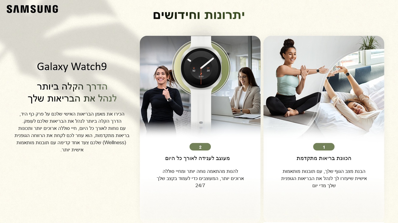 יתרונות וחידושים
Galaxy Watch9
הדרך הקלה ביותר
לנהל את הבריאות שלך

הכוונת בריאות מתקדמת
הבנת מצב הגוף שלך, עם תובנות מותאמות אישית שיעזרו לך לנהל את הבריאות הגופנית שלך מדי יום

מעוצב לענידה לאורך כל היום
להנות מהתאמה נוחה יותר ומחיי סוללה ארוכים יותר, המעוצבים כדי לעמוד בקצב שלך 24/7

