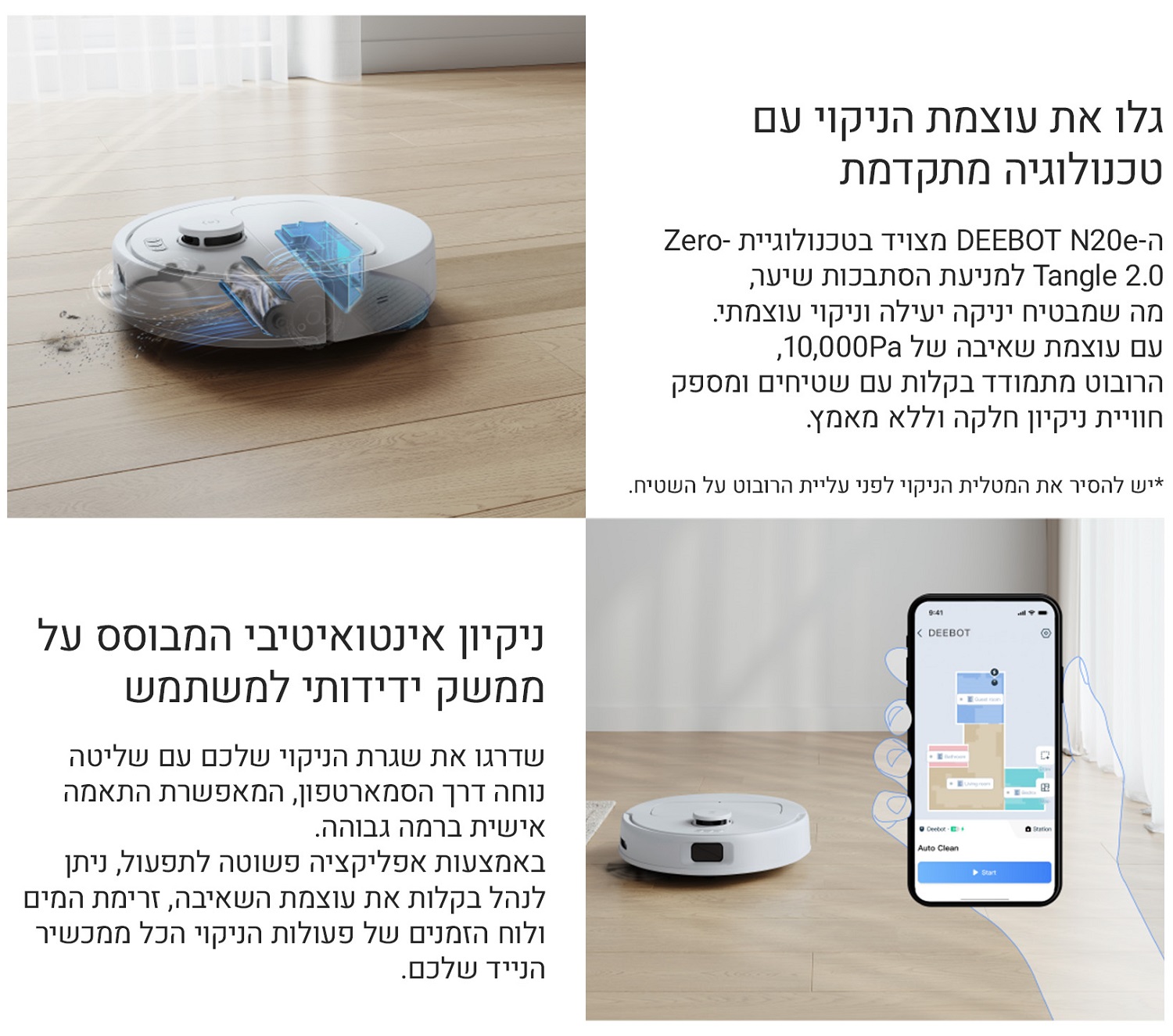 
גלו את עוצמת הניקוי עם טכנולוגיה מתקדמת
ה-DEEBOT N20e מצויד בטכנולוגיית Zero-Tangle 2.0 למניעת הסתבכות שיער, מה שמבטיח ניקוי יעיל וניקוי עוצמתי.
עם עוצמת שאיבה של 10,000Pa, הרובוט מתמודד בקלות עם שטיחים ומספק חוויית ניקיון חלקה וללא מאמץ.
ניקיון אינטואיטיבי המבוסס על ממשק ידידותי למשתמש
שדרגו את שגרת הניקוי שלכם עם שליטה נוחה דרך הסמארטפון, המאפשרת התאמה אישית ברמה גבוהה.
באמצעות אפליקציה פשוטה לתפעול, ניתן לנהל בקלות את עוצמת השאיבה, זרימת המים ולוח הזמנים של פעולות הניקוי, הכל ממכשיר הנייד שלכם.
