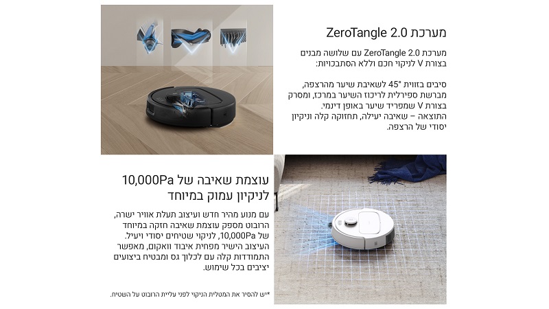 
מערכת ZeroTangle 2.0
מערכת ZeroTangle 2.0 עם שלושה מבנים בצורת V לניקוי שיער ללא הסתבכות.
סיבים בזווית 45° לשאיבת שיער מהרצפה,
מברשת ספירלית לריכוז השיער במרכז, ומסב בצורת V שמפריד שיער באופן דינמי.
התוצאה – שאיבה יעילה, תחזוקה קלה וניקוי יסודי של הרצפה.
עוצמת שאיבה של 10,000Pa לניקוי עמוק במיוחד

עם מנוע מהיר חדש ועיצוב תעלת אוויר ישרה,
הרובוט מספק עוצמת שאיבה חזקה במיוחד של 10,000Pa לניקוי שטיחים יסודי ויעיל.
העיצוב הישר מפחית איבוד ואקום, מאפשר התמודדות קלה עם לכלוך גס ומבטיח ביצועים יציבים בכל שימוש
