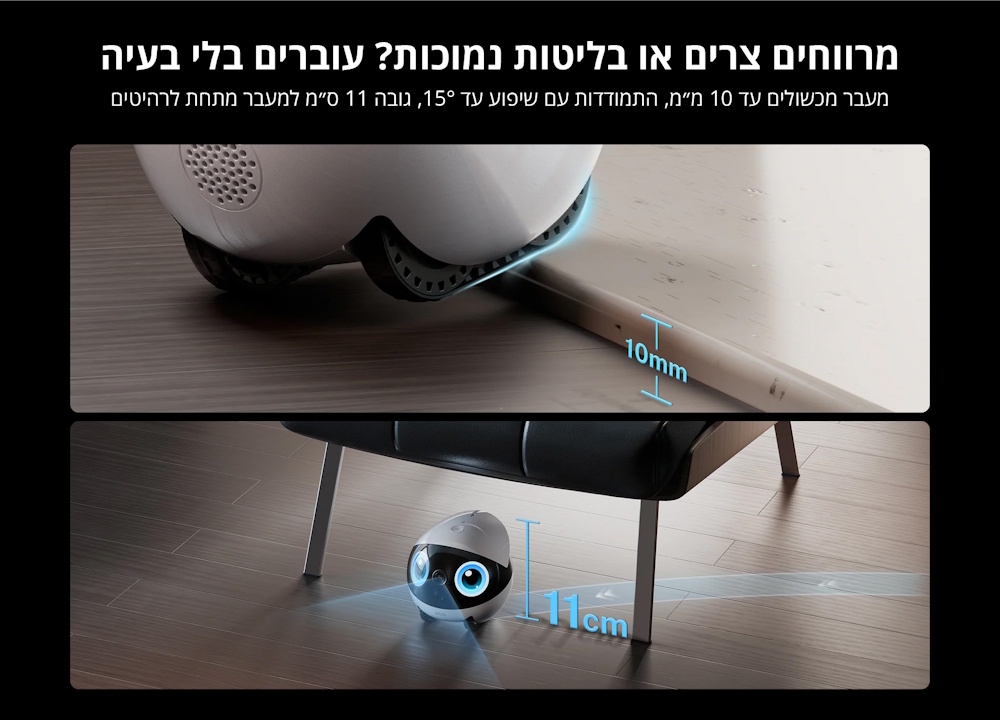 מעבר מכשולים עד 10 מילימטר, שיפוע עד 15 מעלות, גובה 11 סנטימטר למעבר מתחת לרהיטים