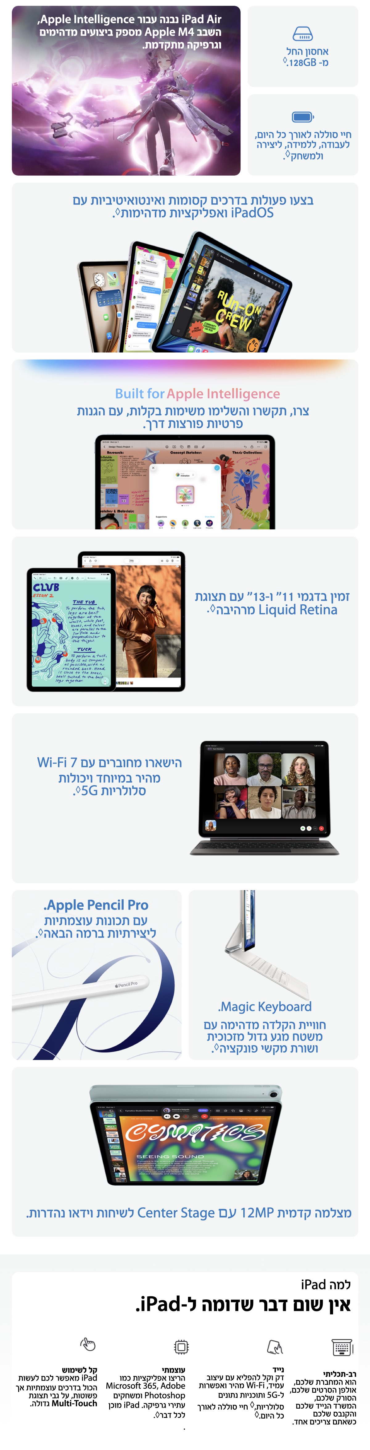 iPad Air בנוי עבור Apple Intelligence
אחסון החל מ-128GB
חיי סוללה לכל היום
בצעו פעולות בדרכים קסומות ואינטואיטיביות עם iPadOS ואפליקציות מדהימות
Built for Apple Intelligence
צרו, תקשרו והשלימו משימות בקלות, עם הגנות פרטיות פורצות דרך
זמין בדגמי 11 ו-13 אינצ' עם תצוגת Liquid Retina מרהיבה
הישארו מחוברים עם Wi-Fi 7 מהיר במיוחד ויכולות סלולריות 5G
Apple Pencil Pro
Magic Keyboard
מצלמה קדמית 12MP עם Center Stage לשיחות וידאו נהדרות
למה iPad
אין שום דבר שדומה ל-iPad
קל לשימוש
עוצמתי
נייד
רב-תכליתי
