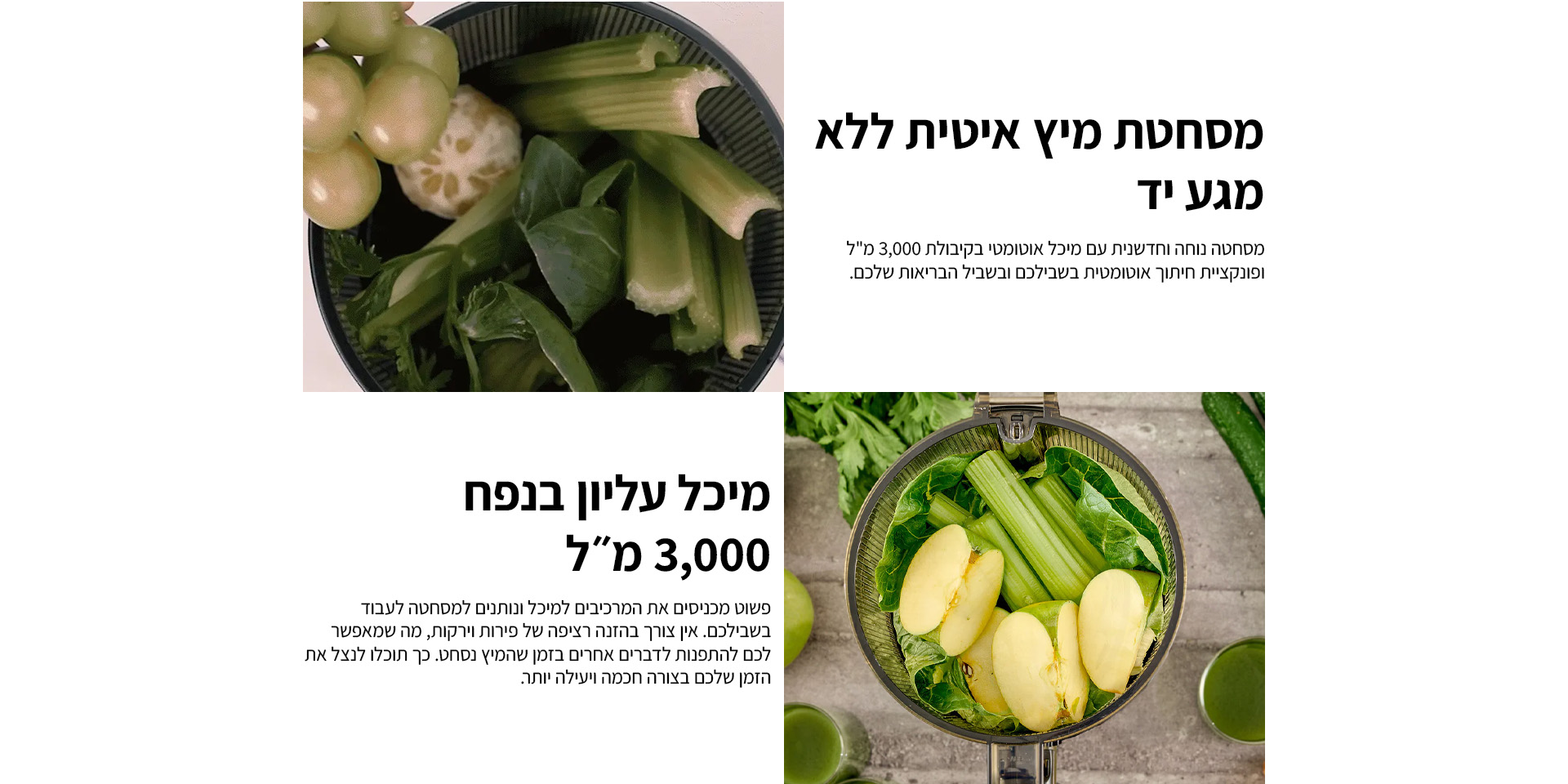 מסחטת מיץ איטית ללא מגע יד | מסחטה נוחה וחדשנית עם מיכל אוטומטי בקיבולת 3000 מ;ל ופונקציית חיתוך אוטומטית בשבילכם ובשביל הבריאות שלכם. מיכל עליון בנפח  3000 מל פשוט מכניסים את המרכיבים למיכל ונותנים למסחטה לעבוד בשבילכם. אין צורך בהזנה רציפה של פירות וירקות, מה שמאפשר לכם להתפנות לדברים אחרים בזמן שהמיץ נסחט. כך תוכלו לנצל את הזמן שלכם בצורה חכמה ויעילה יותר. 
