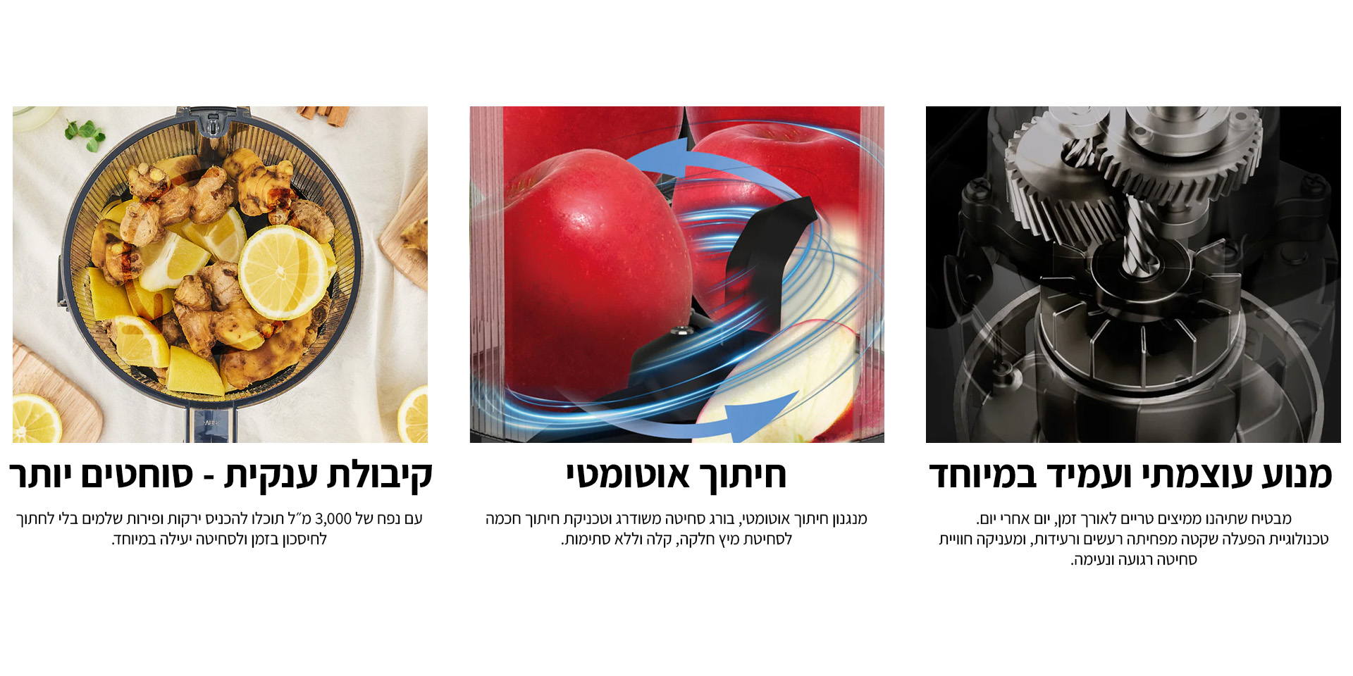 מנוע עוצמתי ועמיד במיוחד: מבטיח שתיהנו ממיצים טריים לאורך זמן, יום אחרי יום. טכנולוגיית הפעלה שקטה מפחיתה רעשים ורעידות, ומעניקה חוויית סחיטה רגועה ונעימה. חיתוך אוטומטי: מנגנון חיתוך אוטומטי, בורג סחיטה משודרג וטכניקת חיתוך חכמה לסחיטת מיץ חלקה, קלה וללא סתימות. קיבולת ענקית - סוחטים יותר. עם נפח של 3,000 מ״ל תוכלו להכניס ירקות ופירות שלמים בלי לחתוך לחיסכון בזמן ולסחיטה יעילה במיוחד.