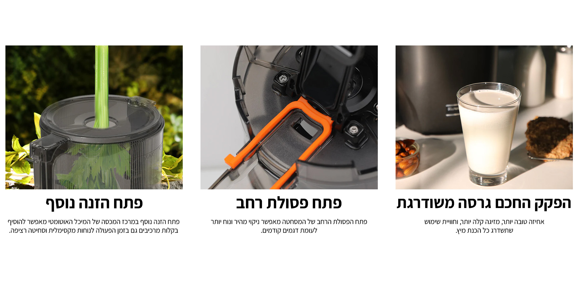 הפקק החכם גרסה משודרגת: אחיזה טובה יותר מזיגה קלה יותר וחוויית שימוש שתשדרג כל הכנת מיץ. פתח פסולת רחב: פתח הפסולת הרחב של המסחטה מאפשר ניקוי מהיר ונוח יותר לעומת דגמים קודמים. פתח הזנה נוסף: פתח הזנה נוסף במרכז המכסה של המיכל האוטומטי מאפשר להוסיף בקלות מרכיבים גם בזמן הפעולה לנוחות מקסימלית וסחיטה רציפה.